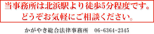 当事務所は北浜駅より徒歩5分程度です。 どうぞお気軽にご来所ください。 かがやき総合法律事務所　06-6364-2345 初回カウンセリング30分無料